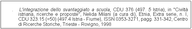 Text Box: .   L'integrazione dello svantaggiato a scuola, CDU 376 (497. 5 Istria), in "Civilt istriana, ricerche e proposte", Nelida Milani (a cura di), Etnia, Extra serie, n. l, CDU 323.15 (=50) (497.4 Istria - Fiume), ISSN 0353-3271, pagg. 331-342, Centro di Ricerche Storiche, Trieste - Rovigno, 1998